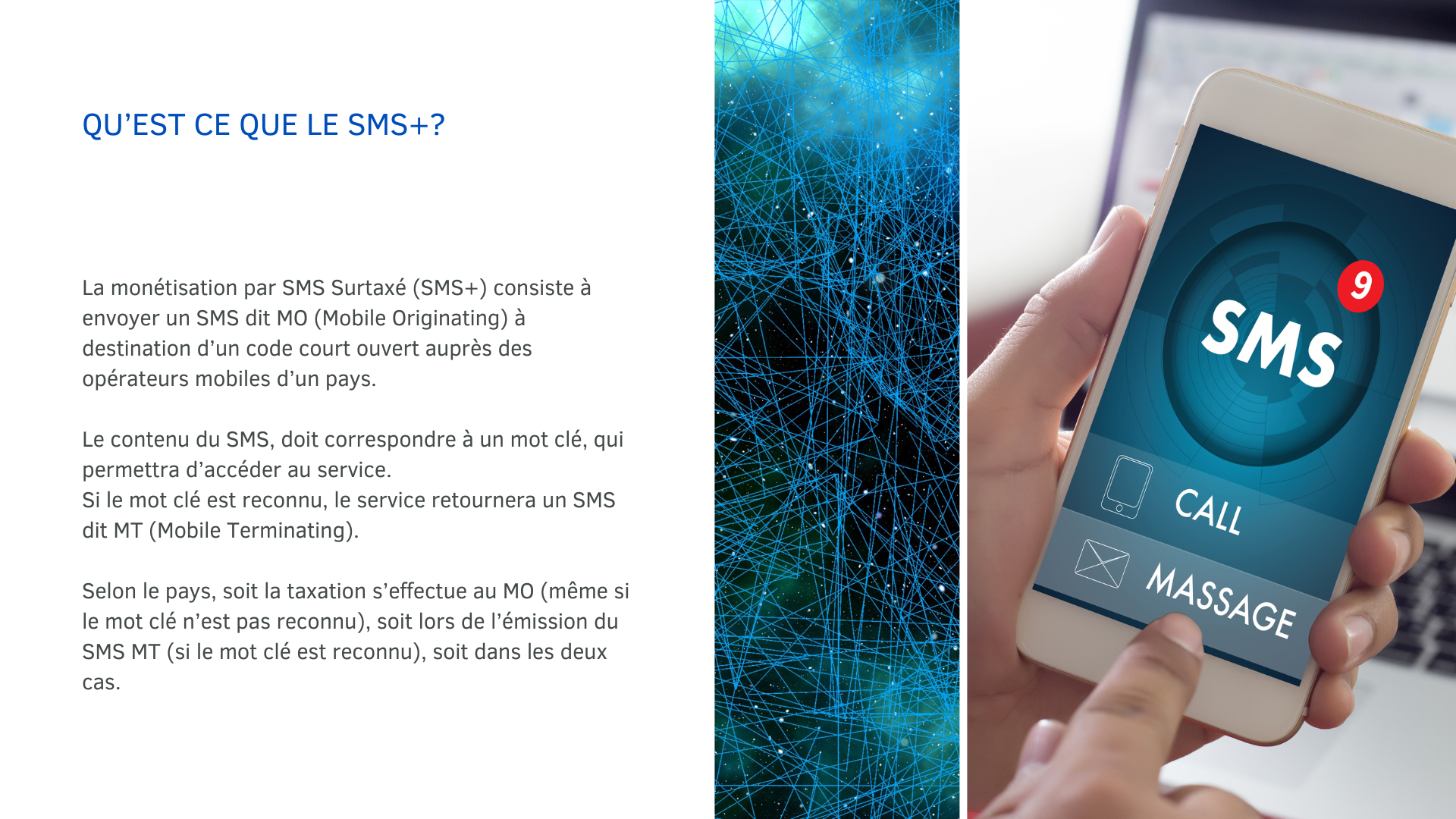 La monétisation par SMS Surtaxé (SMS+) consiste à envoyer un SMS dit MO (Mobile Originating) à destination d’un code court ouvert auprès des opérateurs mobiles d’un pays. Le contenu du SMS, doit correspondre à un mot clé, qui permettra d’accéder au service. Si le mot clé est reconnu, le service retournera un SMS dit MT (Mobile Terminating). Selon le pays, soit la taxation s’effectue au MO (même si le mot clé n’est pas reconnu), soit lors de l’émission du SMS MT (si le mot clé est reconnu), soit dans les deux cas.